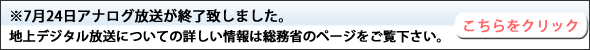 ※7月24日アナログ放送が終了致しました。地上デジタル放送についての詳しい情報は総務省のページをご覧下さい。