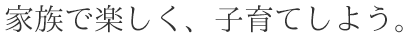 家族で楽しく、子育てしよう。