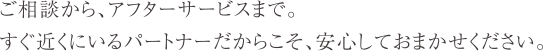 ご相談から、アフターサービスまで。すぐ近くにいるパートナーだからこそ、安心しておまかせください。