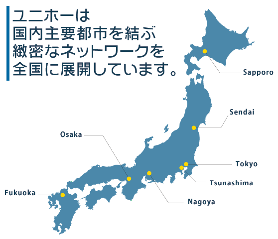 ユニホーは国内主要都市を結ぶ緻密なネットワークを全国に展開しています。(札幌・仙台・東京・名古屋・大阪・福岡)