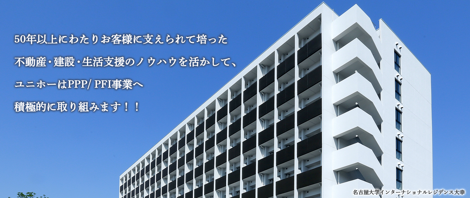 40年以上にわたりお客様に支えられて培った不動産・建設・生活支援のノウハウを活かして、ユニホーはPPP/PFI事業へ積極的に取り組みます。